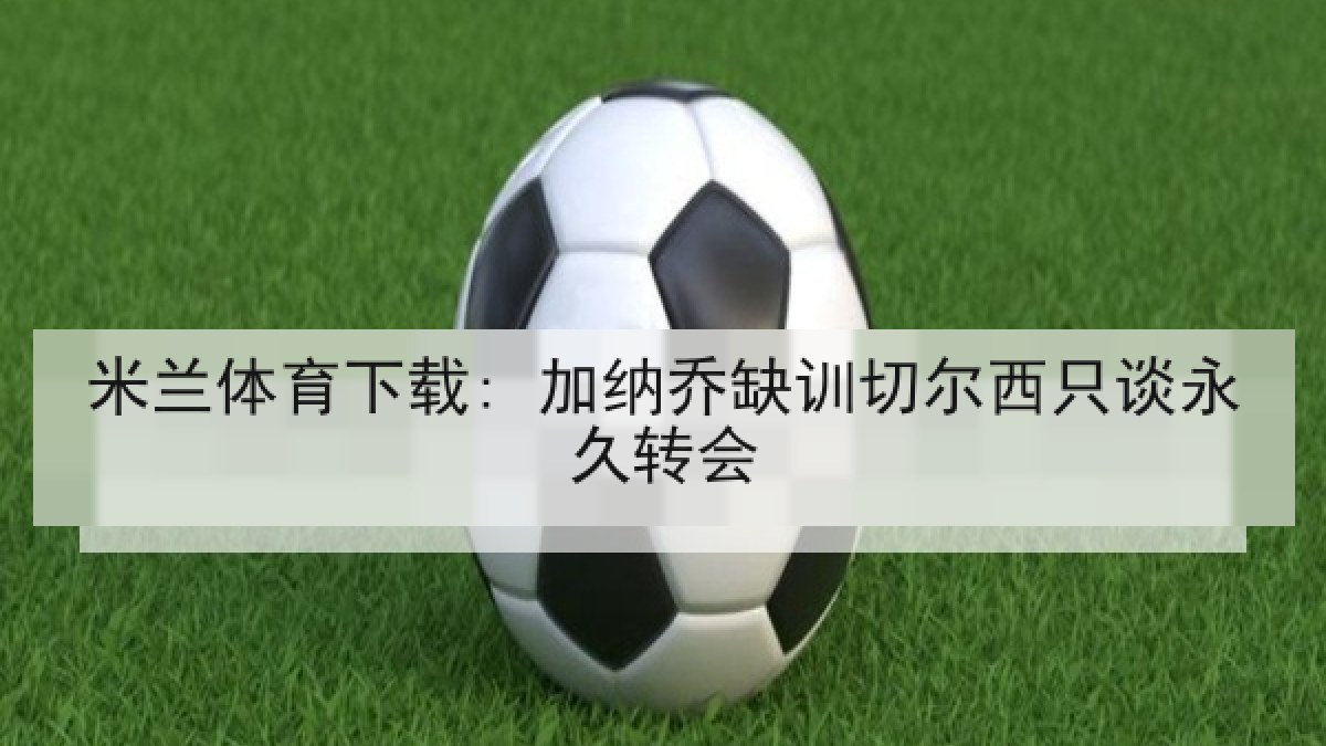 米兰体育下载: 加纳乔缺训切尔西只谈永久转会 米兰体育下载: 加纳乔缺训切尔西只谈永久转会