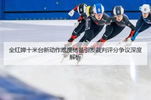 全红婵十米台新动作难度储备引发裁判评分争议深度解析