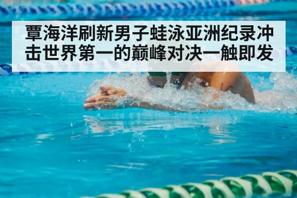 覃海洋刷新男子蛙泳亚洲纪录冲击世界第一的巅峰对决一触即发
